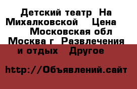 Детский театр “На Михалковской“ › Цена ­ 300 - Московская обл., Москва г. Развлечения и отдых » Другое   